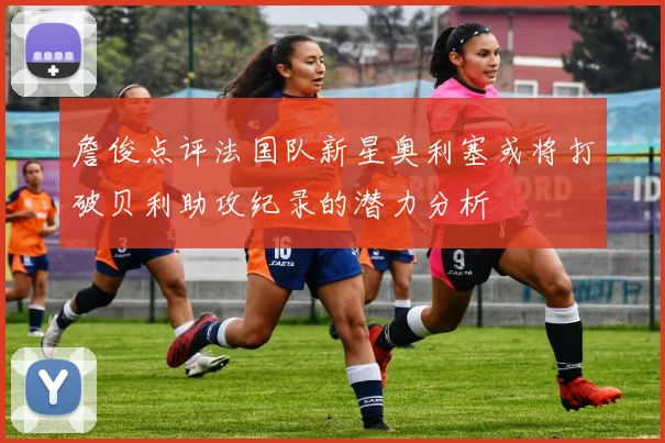 詹俊点评法国队新星奥利塞或将打破贝利助攻纪录的潜力分析