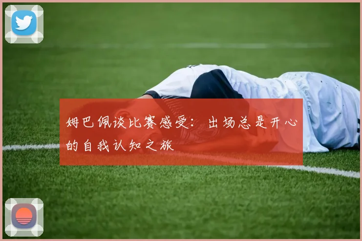 姆巴佩谈比赛感受：出场总是开心的自我认知之旅