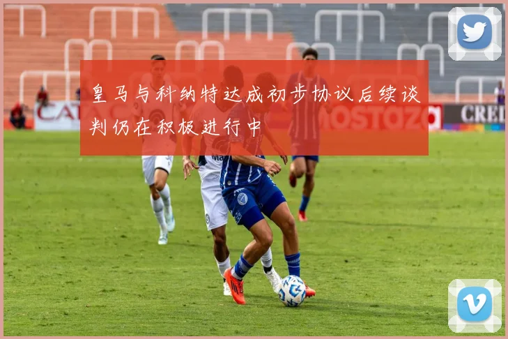 皇马与科纳特达成初步协议后续谈判仍在积极进行中