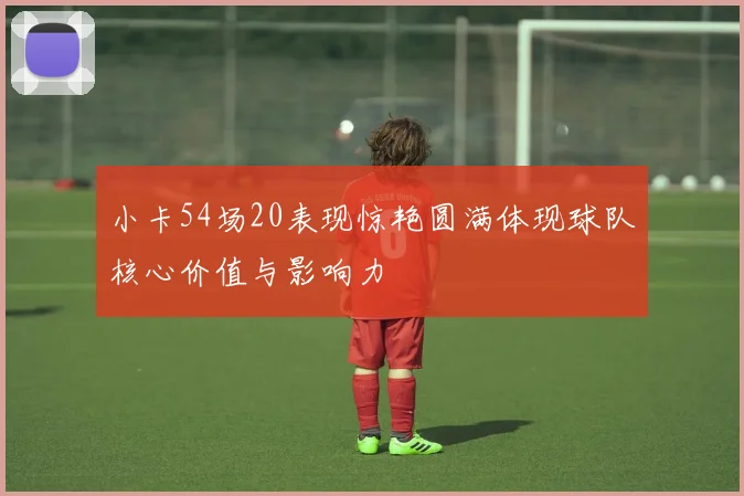 小卡54场20表现惊艳圆满体现球队核心价值与影响力