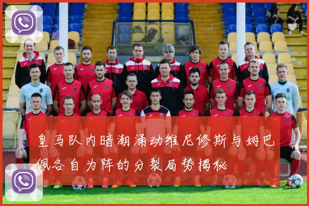 皇马队内暗潮涌动维尼修斯与姆巴佩各自为阵的分裂局势揭秘