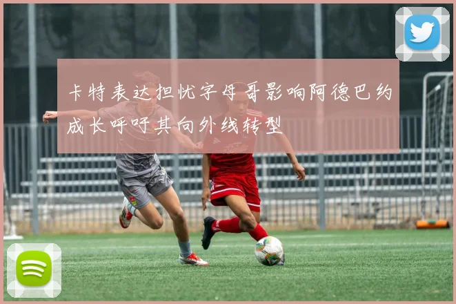 卡特表达担忧字母哥影响阿德巴约成长呼吁其向外线转型