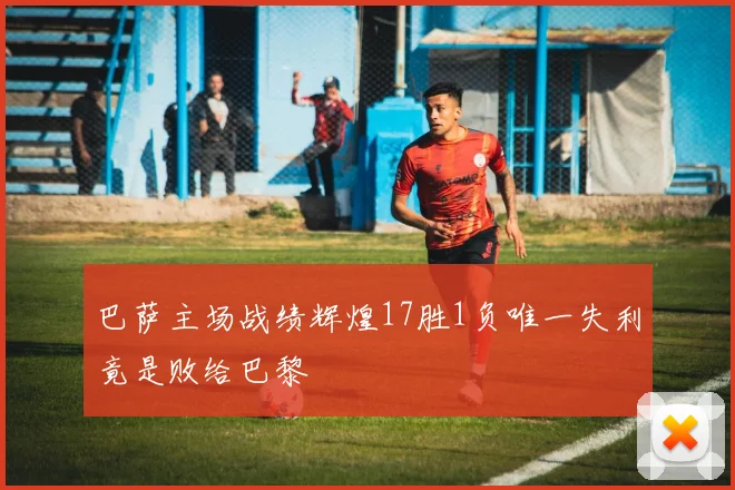 巴萨主场战绩辉煌17胜1负唯一失利竟是败给巴黎