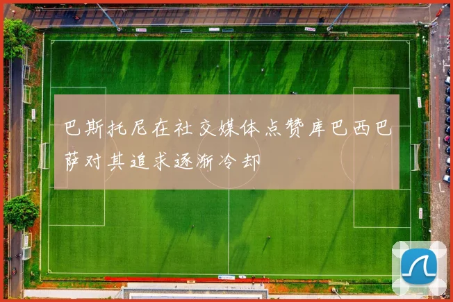 巴斯托尼在社交媒体点赞库巴西巴萨对其追求逐渐冷却