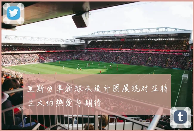 里斯分享新球衣设计图展现对亚特兰大的热爱与期待