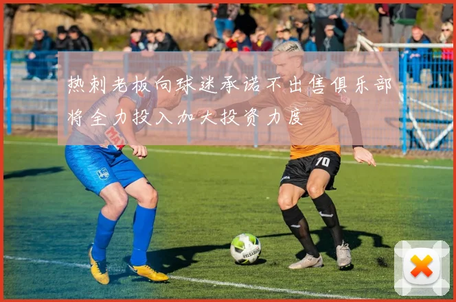 热刺老板向球迷承诺不出售俱乐部将全力投入加大投资力度
