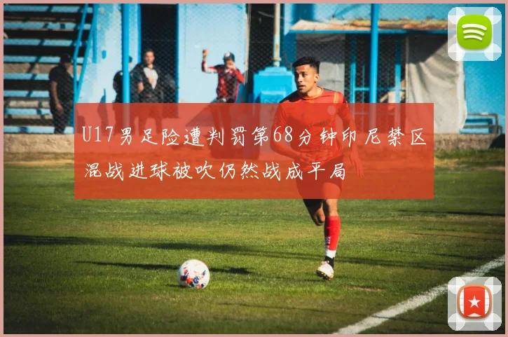 U17男足险遭判罚第68分钟印尼禁区混战进球被吹仍然战成平局