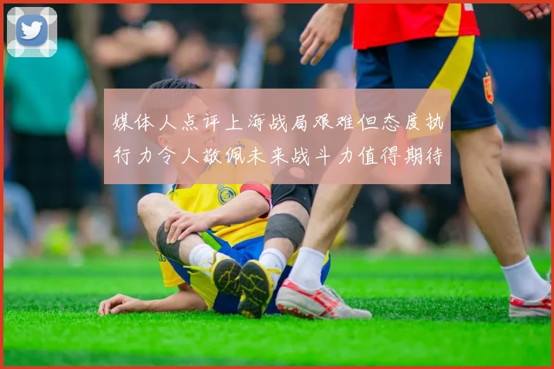 媒体人点评上海战局艰难但态度执行力令人敬佩未来战斗力值得期待