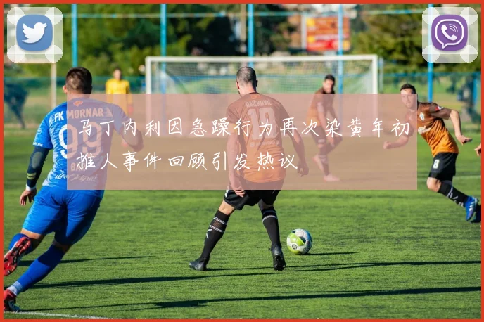 马丁内利因急躁行为再次染黄年初推人事件回顾引发热议