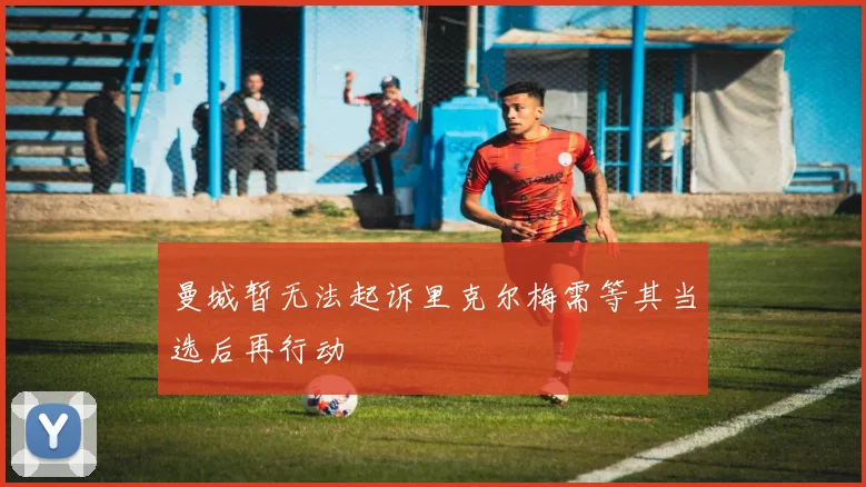 曼城暂无法起诉里克尔梅需等其当选后再行动