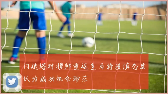 门迭塔对穆帅重返皇马持谨慎态度认为成功机会渺茫